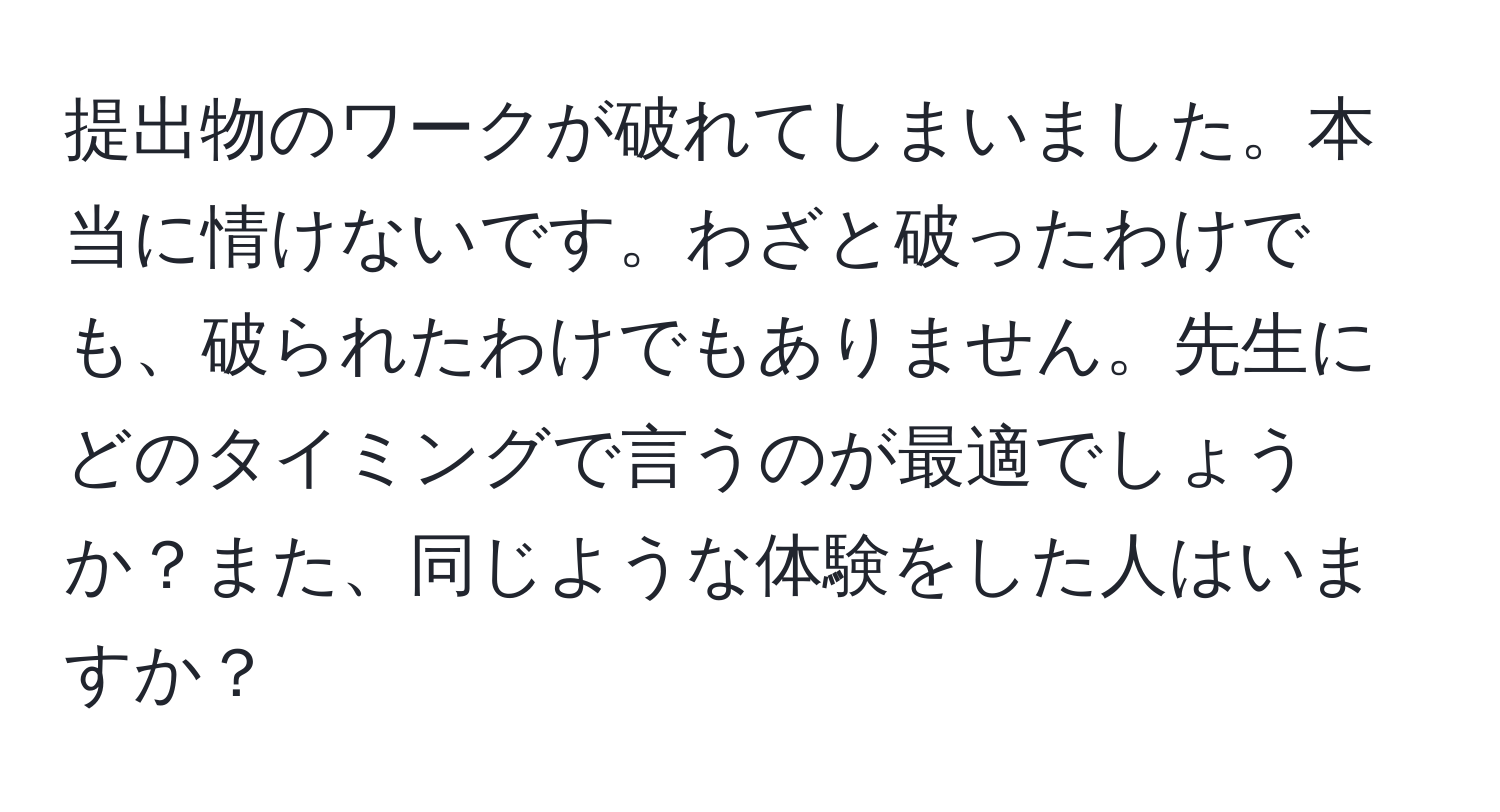 提出物のワークが破れてしまいました。本当に情けないです。わざと破ったわけでも、破られたわけでもありません。先生にどのタイミングで言うのが最適でしょうか？また、同じような体験をした人はいますか？