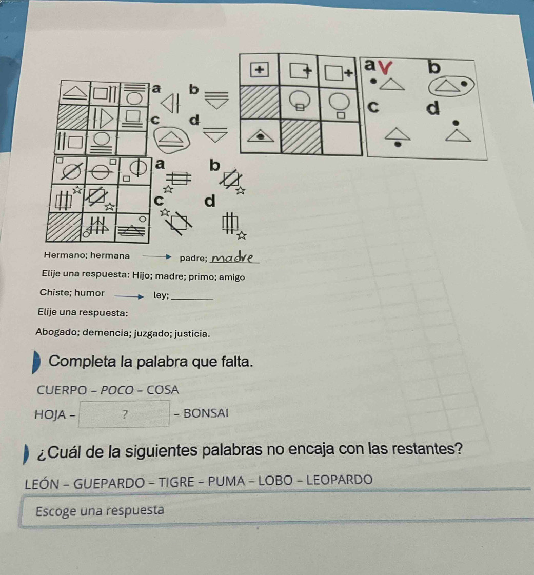 + 
a b 
a b 
C d 
C d 
a b 
* 
C d 
☆ 
。 
Hermano; hermana padre;_ 
Elije una respuesta: Hijo; madre; primo; amigo 
Chiste; humor ley;_ 
Elije una respuesta: 
Abogado; demencia; juzgado; justicia. 
Completa la palabra que falta. 
CUERPO -POCO-COSA 
........ 
HOJA-? -DONO/ 
- BONSAÍ 
¿Cuál de la siguientes palabras no encaja con las restantes? 
LEÓN - GUEPARDO - TIGRE - PUMA - LOBO - LEOPARDO 
Escoge una respuesta
