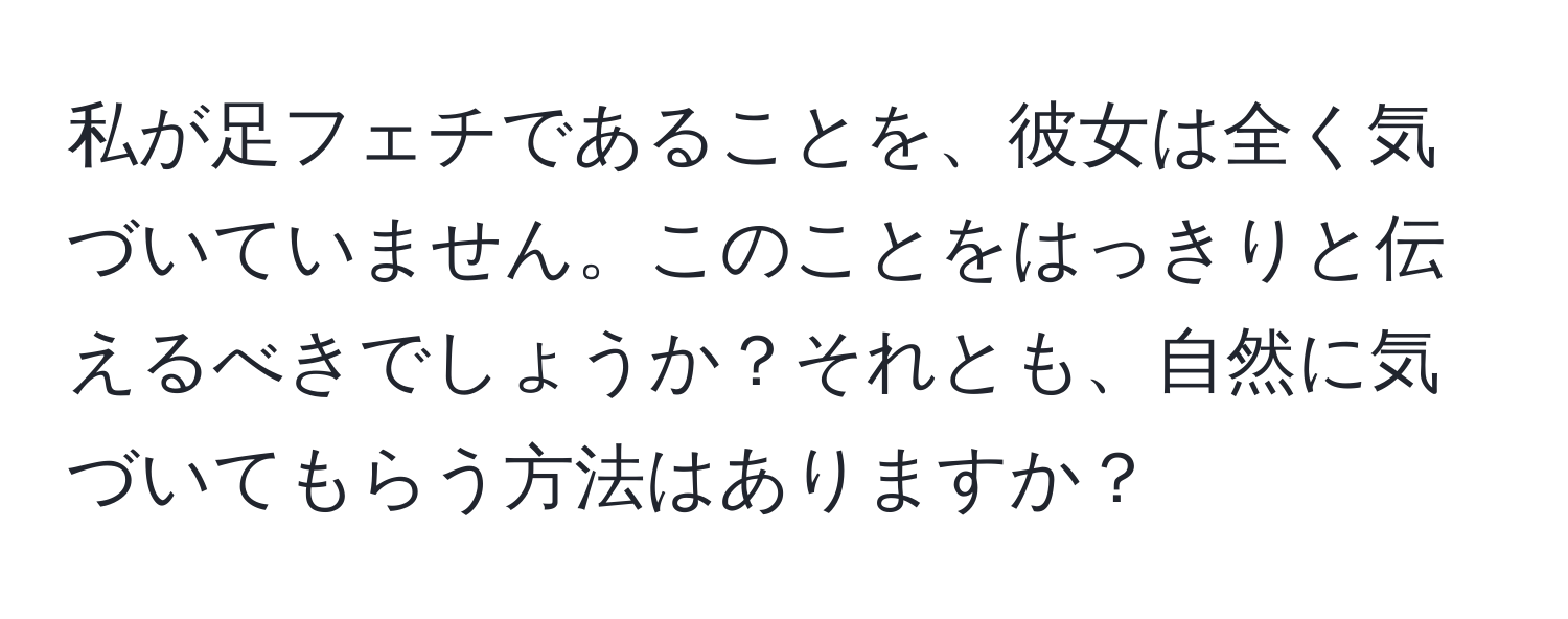 私が足フェチであることを、彼女は全く気づいていません。このことをはっきりと伝えるべきでしょうか？それとも、自然に気づいてもらう方法はありますか？