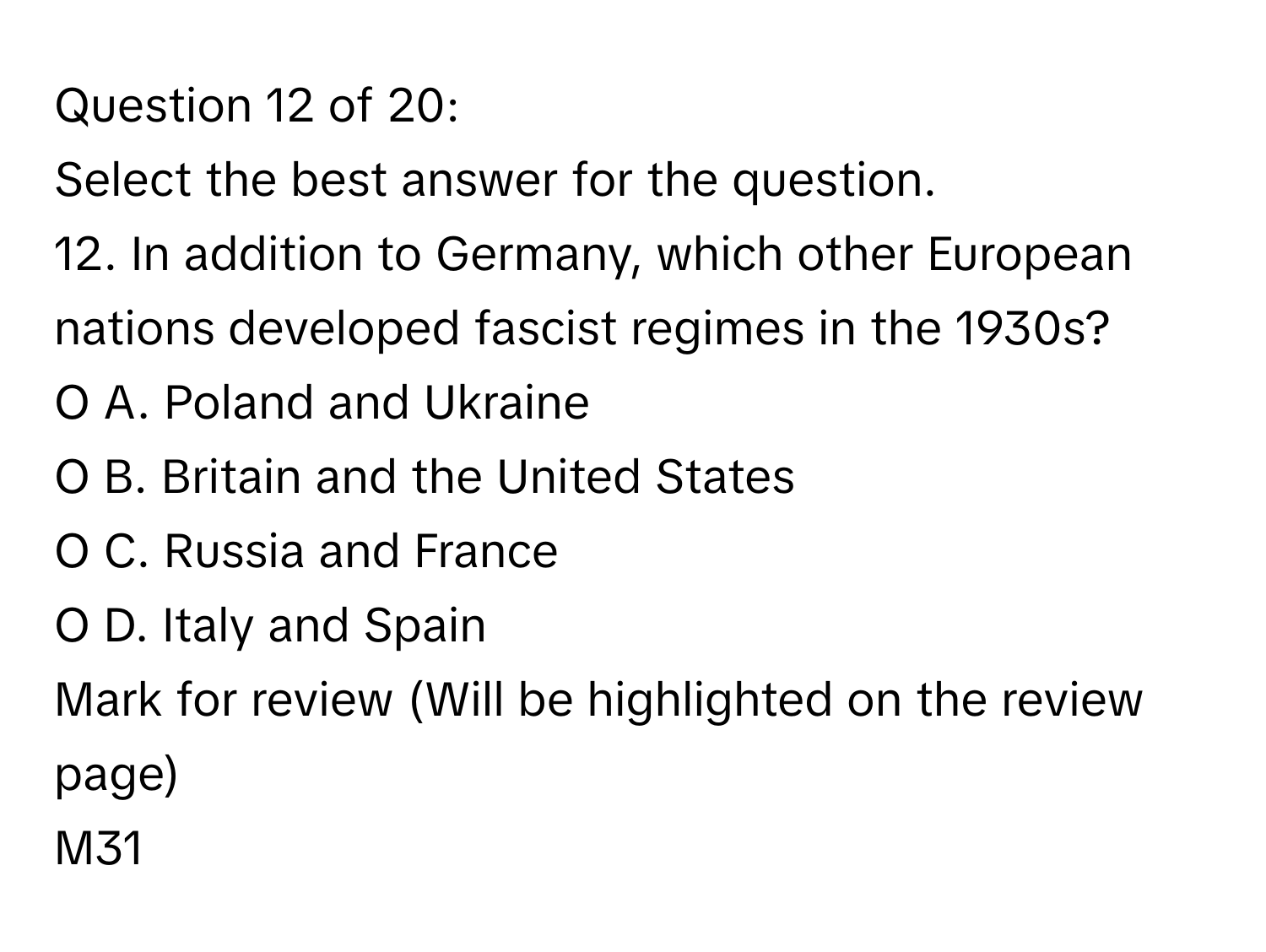 of 20:

Select the best answer for the question. 
12. In addition to Germany, which other European nations developed fascist regimes in the 1930s?
O A. Poland and Ukraine
O B. Britain and the United States
O C. Russia and France
O D. Italy and Spain
Mark for review (Will be highlighted on the review page)
M31