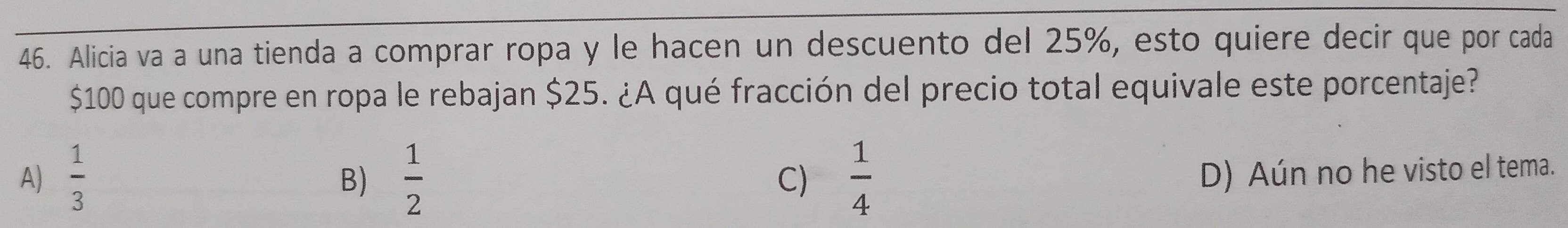 Alicia va a una tienda a comprar ropa y le hacen un descuento del 25%, esto quiere decir que por cada
$100 que compre en ropa le rebajan $25. ¿A qué fracción del precio total equivale este porcentaje?
A)  1/3   1/2  C)  1/4 
B)
D) Aún no he visto el tema.