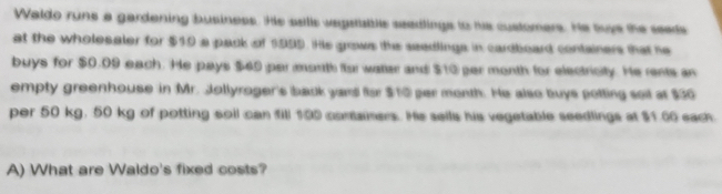 Waldo rune a gardening business. Hs seills vegsattils seedlings to hie customers. He tuge the seeds 
at the wholesaler for $10 a pack of 1995. He grows the seedlings in cardboard containers that he 
buys for $0.09 each. He pays $40 per month for watlar and $10 per month for electricity. He rents an 
empty greenhouse in Mr. Jollyroger's back yand for $10 par month. He also buys potting seil at $30
por 50 kg. 50 kg of potting soil can fill 100 conainers. Hs sells his vegetable seedlings at $1.00 each 
A) What are Waldo's fixed costs?
