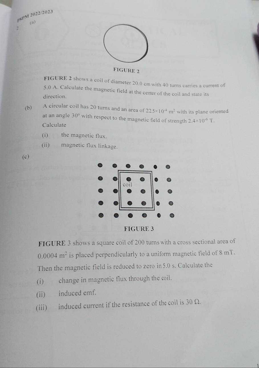 PSPM 2022/2023 
(a) 
: 
FIGURE 2 
FIGURE 2 shows a coil of diameter 20.0 cm with 40 turns carries a current of
5.0 A. Calculate the magnetic field at the center of the coil and state its 
direction. 
(b) A circular coil has 20 turns and an area of 22.5* 10^(-4)m^2 with its plane oriented 
at an angle 30° with respect to the magnetic field of strength 2.4* 10^(-6)T. 
Calculate 
(i) the magnetic flux. 
(ii) magnetic flux linkage. 
(c) 
FIGURE 3 shows a square coil of 200 turns with a cross sectional area of
0.0004m^2 is placed perpendicularly to a uniform magnetic field of 8 mT. 
Then the magnetic field is reduced to zero in 5.0 s. Calculate the 
(i) change in magnetic flux through the coil. 
(ii) induced emf. 
(iii) induced current if the resistance of the coil is 30 Ω.