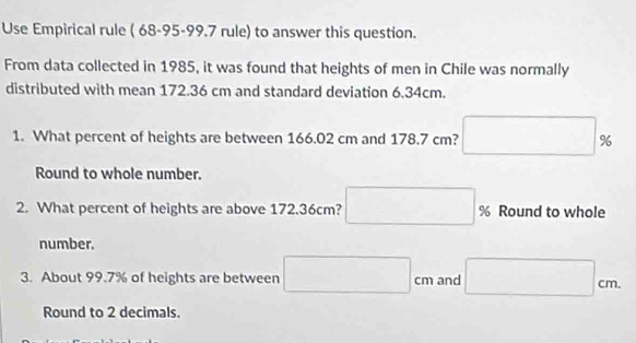 Use Empirical rule ( 68-95-99.7 rule) to answer this question. 
From data collected in 1985, it was found that heights of men in Chile was normally 
distributed with mean 172.36 cm and standard deviation 6.34cm. 
1. What percent of heights are between 166.02 cm and 178.7 cm? □ %
Round to whole number. 
2. What percent of heights are above 172.36cm? % Round to whole 
number. 
3. About 99.7% of heights are between □ cm and □ cm. 
Round to 2 decimals.