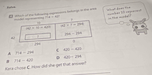 Solve.
Which of the following expressions belongs in the area What does the
number 10 represent
epresenting 714+42 ?
in the model?
C 420-420
A 714-294
D 420-294
B 714-420
Kera chose C. How did she get that answer?