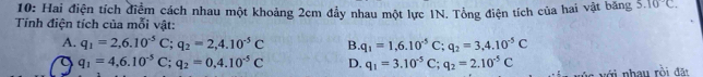 10: Hai điện tích điểm cách nhau một khoảng 2cm đầy nhau một lực 1N. Tổng điện tích của hai vật băng 5.10°C. 
Tính điện tích của mỗi vật:
A. q_1=2,6.10^(-5)C; q_2=2,4.10^(-5)C B. q_1=1,6.10^(-5)C; q_2=3,4.10^(-5)C
q_1=4,6.10^(-5)C; q_2=0,4.10^(-5)C D. q_1=3.10^(-5)C; q_2=2.10^(-5)C với nhau rồi đãi