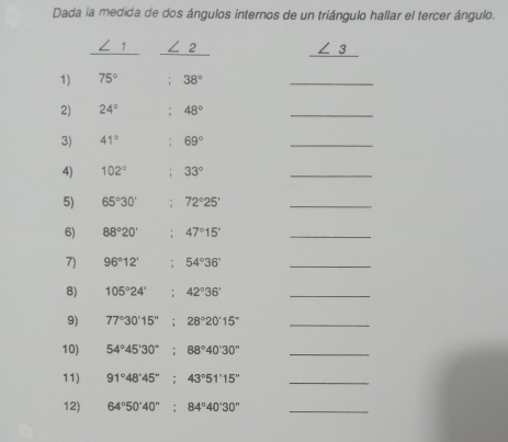 Dada la medida de dos ángulos internos de un triángulo hallar el tercer ángulo.
∠ 1 ∠ 2 _ ∠ 3
1) 75° 38°
_ 
2) 24°; 48°
_ 
3) 41°; 69°
_ 
4) 102°; 33°
_ 
5) 65°30'; 72°25' _ 
6) 88°20'; 47°15' _ 
7) 96°12'; 54°36' _ 
8) 105°24' : 42°36' _ 
9) 77°30'15''; 28°20'15'' _ 
10) 54°45'30''; 88°40'30'' _ 
11) 91°48'45''; 43°51'15'' _ 
12) 64°50'40''; 84°40'30'' _