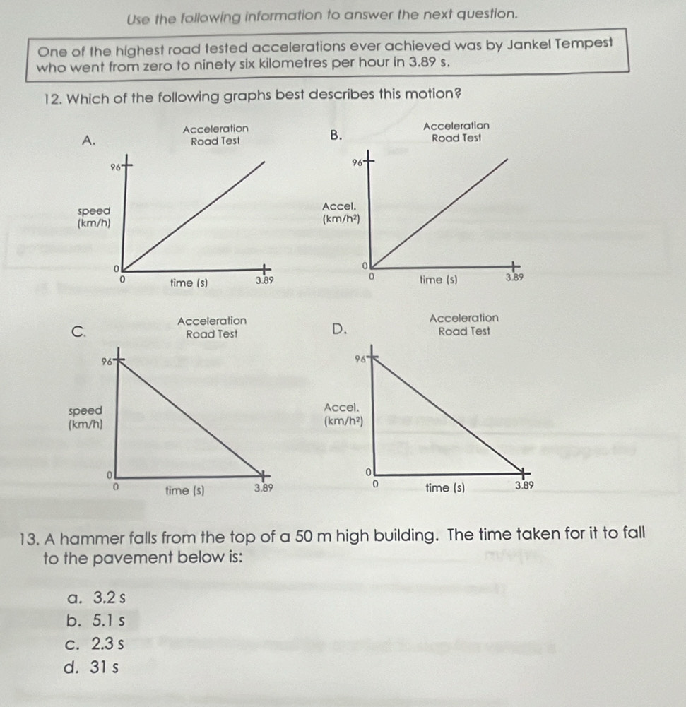 Use the following information to answer the next question.
One of the highest road tested accelerations ever achieved was by Jankel Tempest
who went from zero to ninety six kilometres per hour in 3.89 s.
12. Which of the following graphs best describes this motion?
Acceleration Acceleration
A. Road Test
Road Test
B.
spAc
(km(km
Acceleration Acceleration
D.
C. Road Test
Road Test
speeAcc
(km/(km
13. A hammer falls from the top of a 50 m high building. The time taken for it to fall
to the pavement below is:
a. 3.2 s
b. 5.1 s
c. 2.3 s
d. 31 s