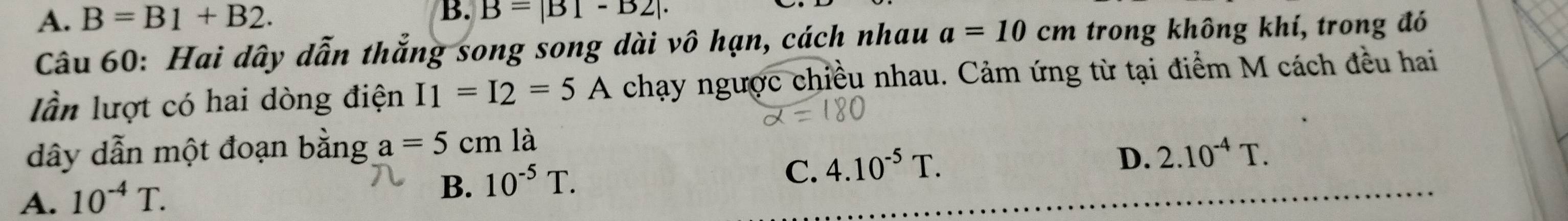 A. B=B1+B2. B. B=|B|-B2|. 
Câu 60: Hai dây dẫn thắng song song dài vô hạn, cách nhau a=10cm trong không khí, trong đó
lần lượt có hai dòng điện I_1=I_2=5A chạy ngược chiều nhau. Cảm ứng từ tại điểm M cách đều hai
dây dẫn một đoạn bằng a=5cm là
D. 2.10^(-4)T.
A. 10^(-4)T.
B. 10^(-5)T.
C. 4.10^(-5)T.