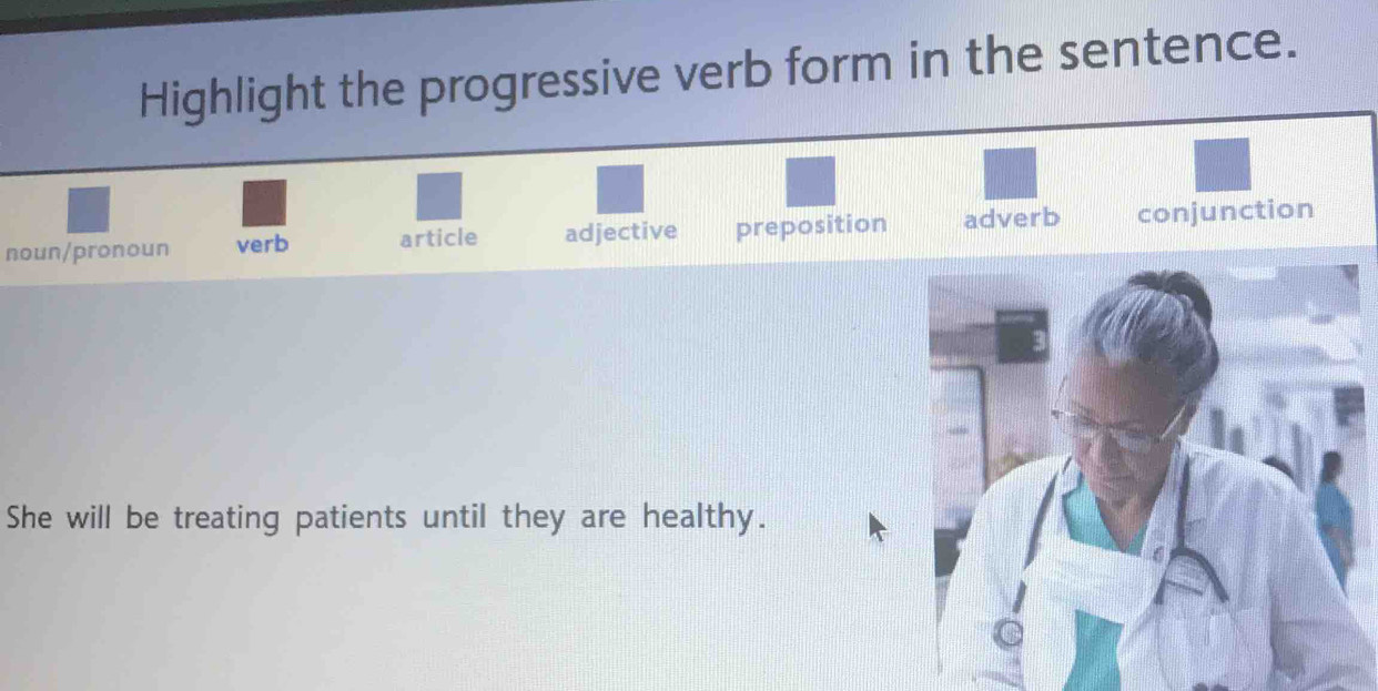 Highlight the progressive verb form in the sentence.
noun/pronoun verb article adjective preposition adverb conjunction
She will be treating patients until they are healthy.