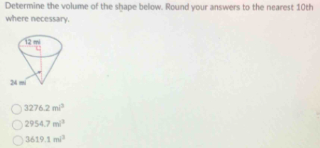 Determine the volume of the shape below. Round your answers to the nearest 10th
where necessary.
3276.2mi^3
2954.7mi^3
3619.1mi^3