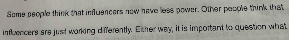 Some people think that influencers now have less power. Other people think that 
influencers are just working differently. Either way, it is important to question what