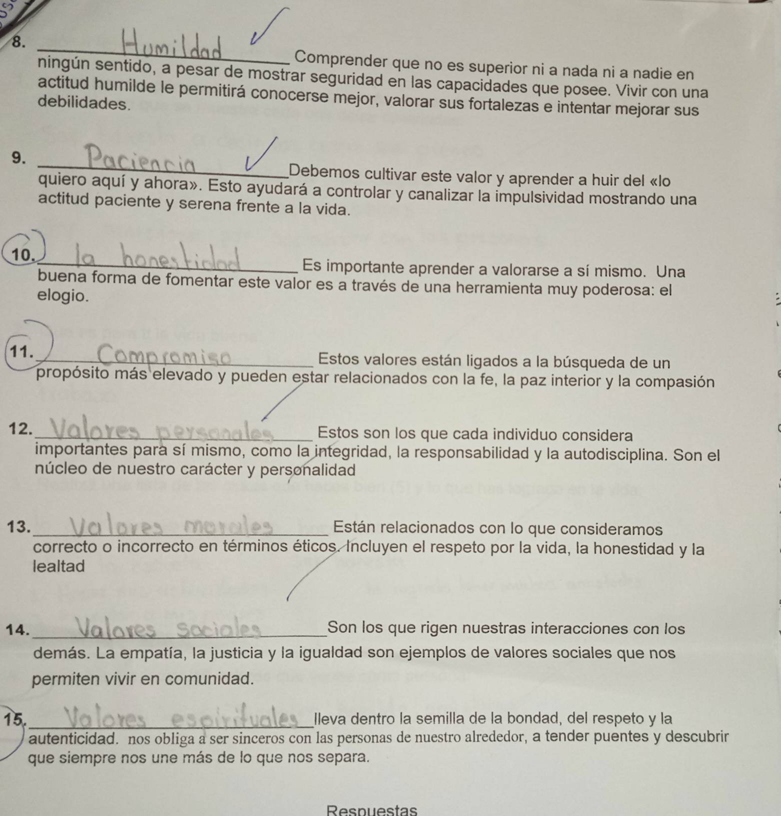 Comprender que no es superior ni a nada ni a nadie en 
ningún sentido, a pesar de mostrar seguridad en las capacidades que posee. Vivir con una 
actitud humilde le permitirá conocerse mejor, valorar sus fortalezas e intentar mejorar sus 
debilidades. 
_ 
9. 
Debemos cultivar este valor y aprender a huir del «lo 
quiero aquí y ahora». Esto ayudará a controlar y canalizar la impulsividad mostrando una 
actitud paciente y serena frente a la vida. 
10. 
_Es importante aprender a valorarse a sí mismo. Una 
buena forma de fomentar este valor es a través de una herramienta muy poderosa: el 
elogio. 
11._ Estos valores están ligados a la búsqueda de un 
propósito más elevado y pueden estar relacionados con la fe, la paz interior y la compasión 
12. _Estos son los que cada individuo considera 
importantes para sí mismo, como la integridad, la responsabilidad y la autodisciplina. Son el 
núcleo de nuestro carácter y personalidad 
13._ Están relacionados con lo que consideramos 
correcto o incorrecto en términos éticos. Incluyen el respeto por la vida, la honestidad y la 
lealtad 
14. _Son los que rigen nuestras interacciones con los 
demás. La empatía, la justicia y la igualdad son ejemplos de valores sociales que nos 
permiten vivir en comunidad. 
15._ Ileva dentro la semilla de la bondad, del respeto y la 
autenticidad. nos obliga a ser sinceros con las personas de nuestro alrededor, a tender puentes y descubrir 
que siempre nos une más de lo que nos separa. 
Respuestas