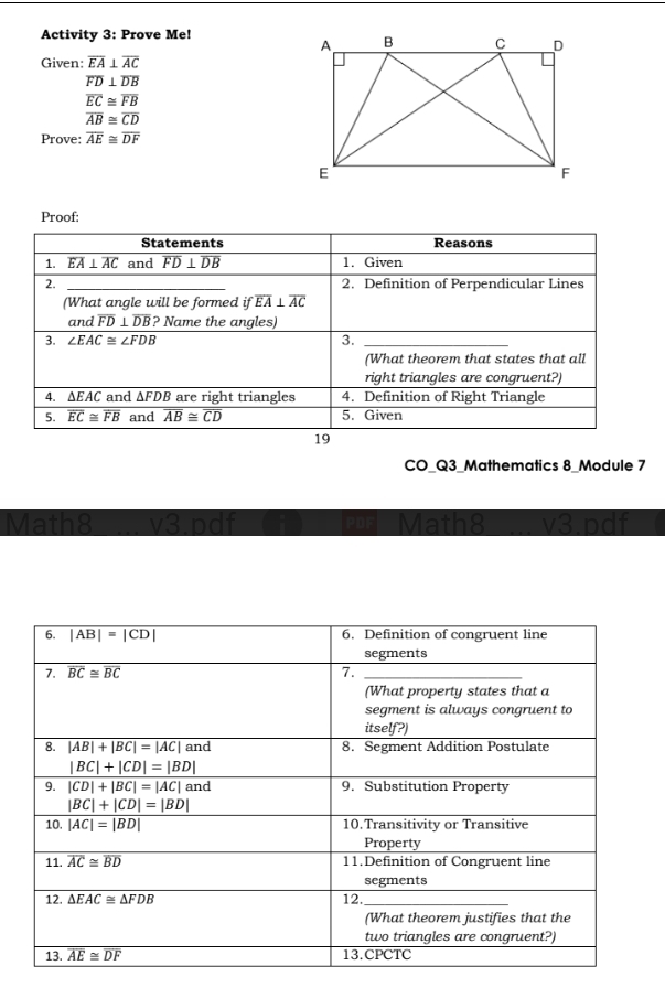 Activity 3: Prove Me!
Given: overline EA⊥ overline AC
overline FD⊥ overline DB
overline EC≌ overline FB
overline AB≌ overline CD
Prove: overline AE≌ overline DF
Proof:
Statements Reasons
1. overline EA⊥ overline AC and overline FD⊥ overline DB 1. Given
2. 2. Definition of Perpendicular Lines
(What angle will be formed if overline EA⊥ overline AC
and overline FD⊥ overline DB ? Name the angles)
3. ∠ EAC≌ ∠ FDB 3._
_
(What theorem that states that all
right triangles are congruent?)
4. ∆EAC and △ FDB are right triangles 4. Definition of Right Triangle
5. overline EC≌ overline FB and overline AB≌ overline CD 5. Given
19
CO_Q3_Mathematics 8_Module 7
Math8 v3.pdf