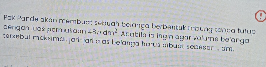 ! 
Pak Pande akan membuat sebuah belanga berbentuk tabung tanpa tutup 
dengan luas permukaan 48π dm^2. Apabila ia ingin agar volume belanga 
tersebut maksimal, jari-jari alas belanga harus dibuat sebesar ... dm.