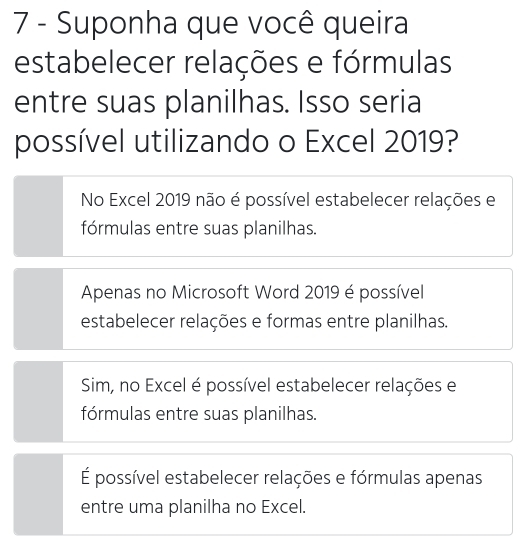 Suponha que você queira
estabelecer relações e fórmulas
entre suas planilhas. Isso seria
possível utilizando o Excel 2019?
No Excel 2019 não é possível estabelecer relações e
fórmulas entre suas planilhas.
Apenas no Microsoft Word 2019 é possível
estabelecer relações e formas entre planilhas.
Sim, no Excel é possível estabelecer relações e
fórmulas entre suas planilhas.
É possível estabelecer relações e fórmulas apenas
entre uma planilha no Excel.