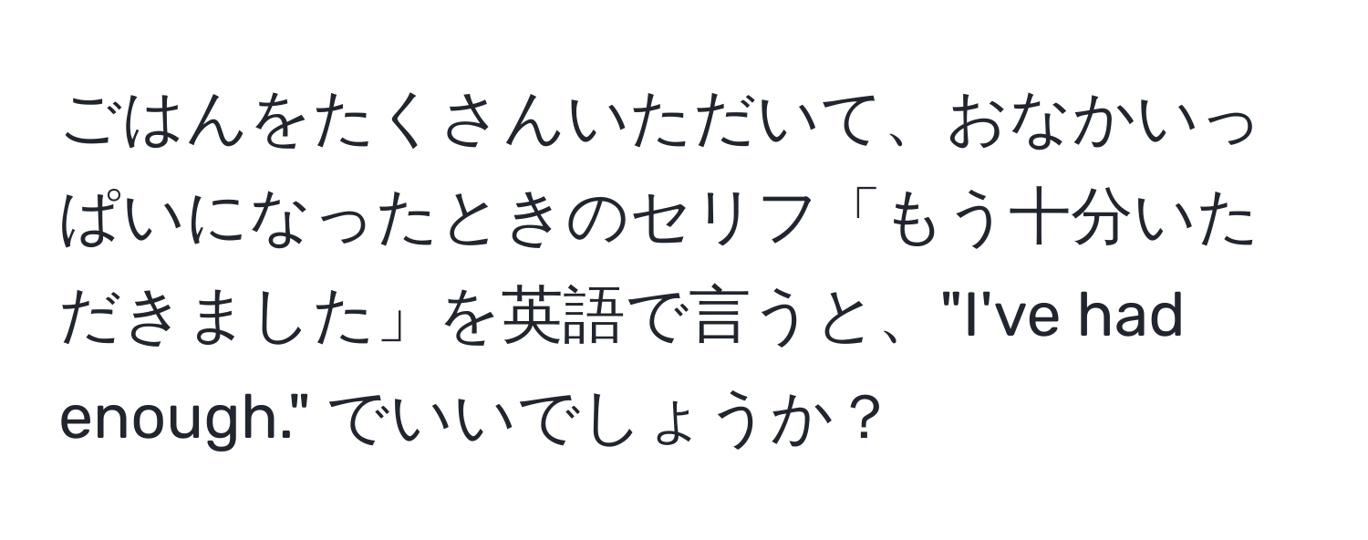 ごはんをたくさんいただいて、おなかいっぱいになったときのセリフ「もう十分いただきました」を英語で言うと、"I've had enough." でいいでしょうか？