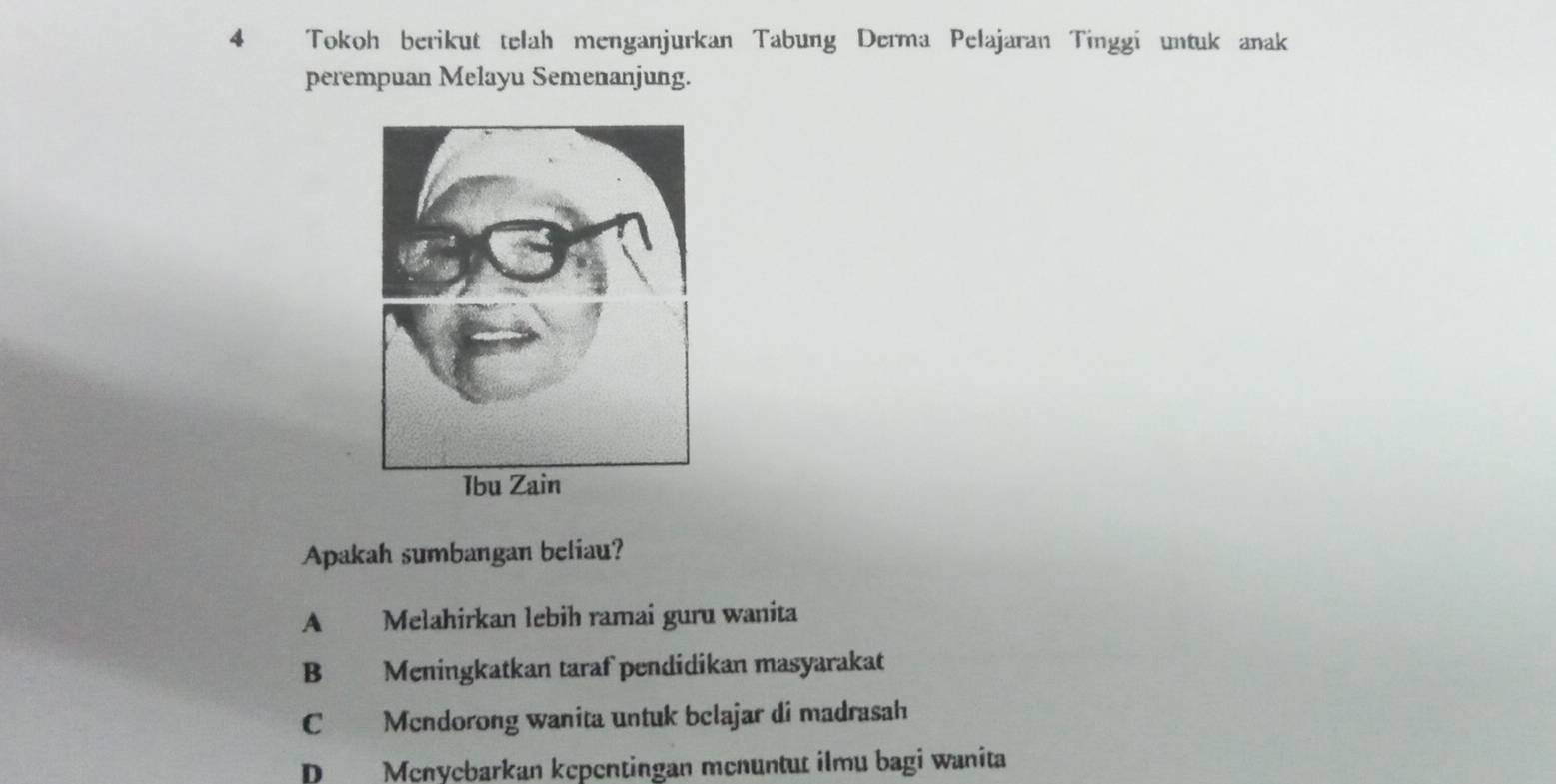 Tokoh berikut telah menganjurkan Tabung Derma Pelajaran Tinggi untuk anak
perempuan Melayu Semenanjung.
Apakah sumbangan beliau?
A Melahirkan lebih ramai guru wanita
B Meningkatkan taraf pendidikan masyarakat
C Mendorong wanita untuk belajar di madrasah
D Menyebarkan kepentingan menuntut ilmu bagi wanita