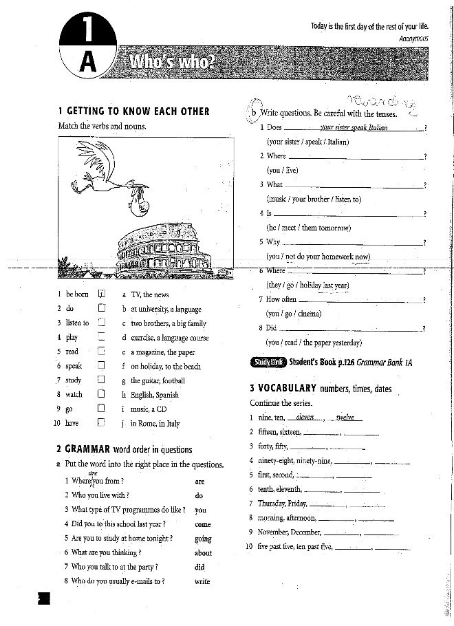 Today is the first day of the rest of your life.
Anonymous
A Who's who? _
1 GETTING TO KNOW EACH OTHER b Write questions. Be careful with the tenses.
Match the verbs and nouns. 1 Does _your sister speak Italian _?
(your sister / speak / Italian)
2 Where _?
(you / live)
3 What __?
(music / your brother / listen to)
4. Is_
(he / meet /' them tomorrow)
5 Why _?
(you ? not do your homework now)
6 Where
_
(they / go / holiday last year)
l be horn a TV, the news 7 How often_
2 do b at university, a language (you / go / cineina)
3 listen to cotwo brothers, a big family 8 Did _7
4 play d exercise, a language course (you / read / the paper yesterday )
5 read c a magazine, the paper
6 speak f on holiday, to the beach Staran Student's Book p.126 Grammar Bank 1A
7 study g the guitar, football 3 VOCABULARY numbers, times, dates
8 watch h English, Spanish Continue the series.
9 g i music, a CD
1 nine, ten, eleven __ twelve
10 have j in Rome, in Italy 2 fifteen, sixteen,_
_
2 GRAMMAR word order in questions 3 forty, fifty,_
_
a Put the word into the right place in the questions. 4 ninety-eight, ninety-nine,_
_
dr e 5 first, second,_
1 Where you from ? are
_
2 Who you live with ? do 6 tenth, eleventh,_
7 Thursday, Friday,_
3 What type of TV programmes do like ? you
_
4 Did you to this school last year ? come 8 morning, afternoon,_
_
5 Are you to study at home tonight ? going 9 November, December,_
_
6 What are you thinking ? about 10 five past five, ten past five,
_
7 Who you talk to at the party ? did
8 Who do you usually e-mails to ? write