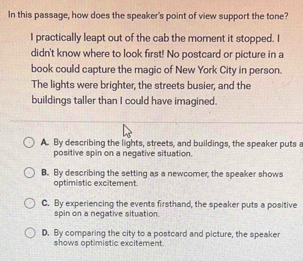 In this passage, how does the speaker's point of view support the tone?
I practically leapt out of the cab the moment it stopped. I
didn't know where to look first! No postcard or picture in a
book could capture the magic of New York City in person.
The lights were brighter, the streets busier, and the
buildings taller than I could have imagined.
A. By describing the lights, streets, and buildings, the speaker puts a
positive spin on a negative situation.
B. By describing the setting as a newcomer, the speaker shows
optimistic excitement.
C. By experiencing the events firsthand, the speaker puts a positive
spin on a negative situation.
D. By comparing the city to a postcard and picture, the speaker
shows optimistic excitement.