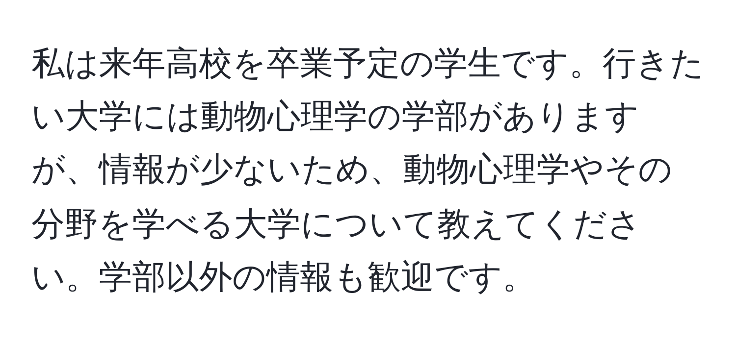 私は来年高校を卒業予定の学生です。行きたい大学には動物心理学の学部がありますが、情報が少ないため、動物心理学やその分野を学べる大学について教えてください。学部以外の情報も歓迎です。