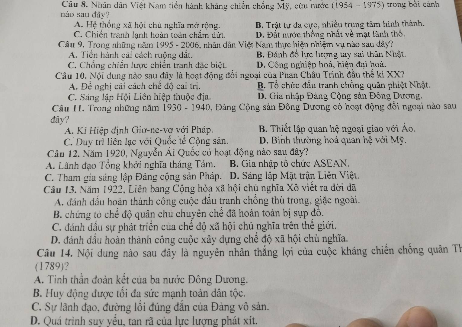 Nhân dân Việt Nam tiến hành kháng chiến chống Mỹ, cứu nước (1954 - 1975) trong bối cảnh
nào sau đây?
A. Hệ thống xã hội chủ nghĩa mở rộng. B. Trật tự đa cực, nhiều trung tâm hình thành.
C. Chiến tranh lạnh hoàn toàn chấm dứt. D. Đất nước thống nhất về mặt lãnh thổ.
Câu 9. Trong những năm 1995 - 2006, nhân dân Việt Nam thực hiện nhiệm vụ nào sau đây?
A. Tiến hành cải cách ruộng đất. B. Đánh đổ lực lượng tay sai thân Nhật.
C. Chống chiến lược chiến tranh đặc biệt. D. Công nghiệp hoá, hiện đại hoá.
Câu 10. Nội dung nào sau đây là hoạt động đối ngoại của Phan Châu Trinh đầu thế kỉ XX?
A. Đề nghị cải cách chế độ cai trị. B. Tổ chức đấu tranh chống quân phiệt Nhật.
C. Sáng lập Hội Liên hiệp thuộc địa. D. Gia nhập Đảng Cộng sản Đông Dương.
Câu 11. Trong những năm 1930 - 1940, Đảng Cộng sản Đông Dương có hoạt động đối ngoại nào sau
đây?
A. Kí Hiệp định Giơ-ne-vợ với Pháp. B. Thiết lập quan hệ ngoại giao với Áo.
C. Duy trì liên lạc với Quốc tế Cộng sản. D. Bình thường hoá quan hệ với Mỹ.
Câu 12. Năm 1920, Nguyễn Ái Quốc có hoạt động nào sau đây?
A. Lãnh đạo Tổng khởi nghĩa tháng Tám. B. Gia nhập tổ chức ASEAN.
C. Tham gia sáng lập Đảng cộng sản Pháp. D. Sáng lập Mặt trận Liên Việt.
Câu 13. Năm 1922, Liên bang Cộng hòa xã hội chủ nghĩa Xô viết ra đời đã
A. đánh dấu hoàn thành công cuộc đầu tranh chồng thù trong, giặc ngoài.
B. chứng tỏ chế độ quân chủ chuyên chế đã hoàn toàn bị sụp đô.
C. đánh dấu sự phát triển của chế độ xã hội chủ nghĩa trên thế giới.
D. đánh dấu hoàn thành công cuộc xây dựng chế độ xã hội chủ nghĩa.
Câu 14. Nội dung nào sau đây là nguyên nhân thắng lợi của cuộc kháng chiến chống quân Th
(1789)?
A. Tinh thần đoàn kết của ba nước Đông Dương.
B. Huy động được tối đa sức mạnh toàn dân tộc.
C. Sự lãnh đạo, đường lối đúng đắn của Đảng vô sản.
D. Quá trình suy yểu, tan rã của lực lượng phát xít.