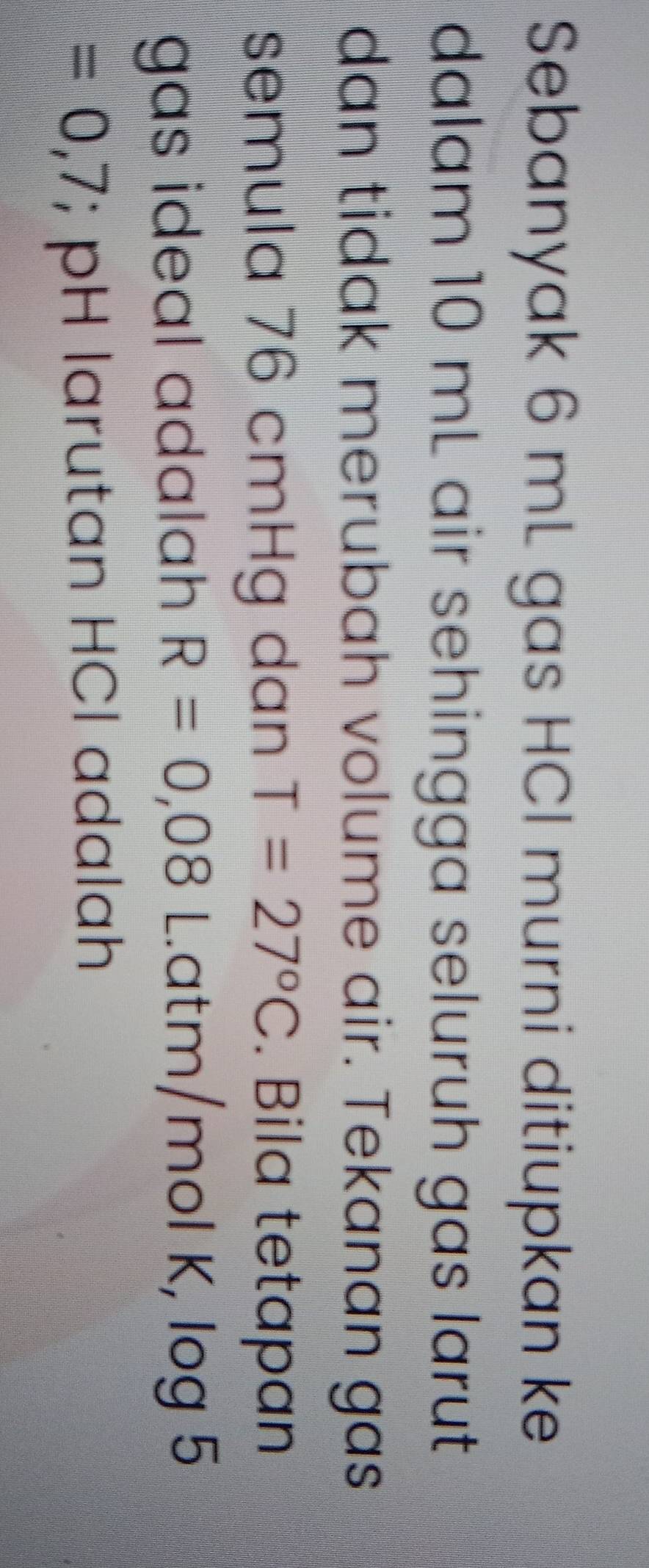 Sebanyak 6 mL gas HCl murni ditiupkan ke 
dalam 10 mL air sehingga seluruh gas larut 
dan tidak merubah volume air. Tekanan gas 
semula 76 cmHg dan T=27°C. Bila tetapan 
gas ideal adalah R=0,08 Latm/mol K, log 5
=0,7; pH larutan HCl adalah