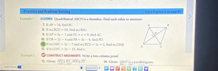 Practice and Problem Solving Extra Practice is on page R6. 
Example 1 ALGEBRA Quadrilateral ABCD is a rhombus. Find each value or measure. 
7. If AB=14 , find BC. 
8.lf m∠ BCD=54 , find m∠ BAC
9. If AP=3x-1 and PC=x+9 , find AC. 
10. If DB=2x-4 and PB=2x-9 , find PD. 
11 0 If m∠ ABC=2x-7 and m∠ BCD=2x+3 , find m∠ DAB. 
12. If m∠ DPC=3x-15 , find x. 
Example 2 CONSTRUCT ARGUMENTS Write a two-column proof. 
13. Given: _ overline WZ||overline XY, overline WX||overline ZY 14. Given: QRST is a parallelogram. 
AUDIO ICONSI idddddddd