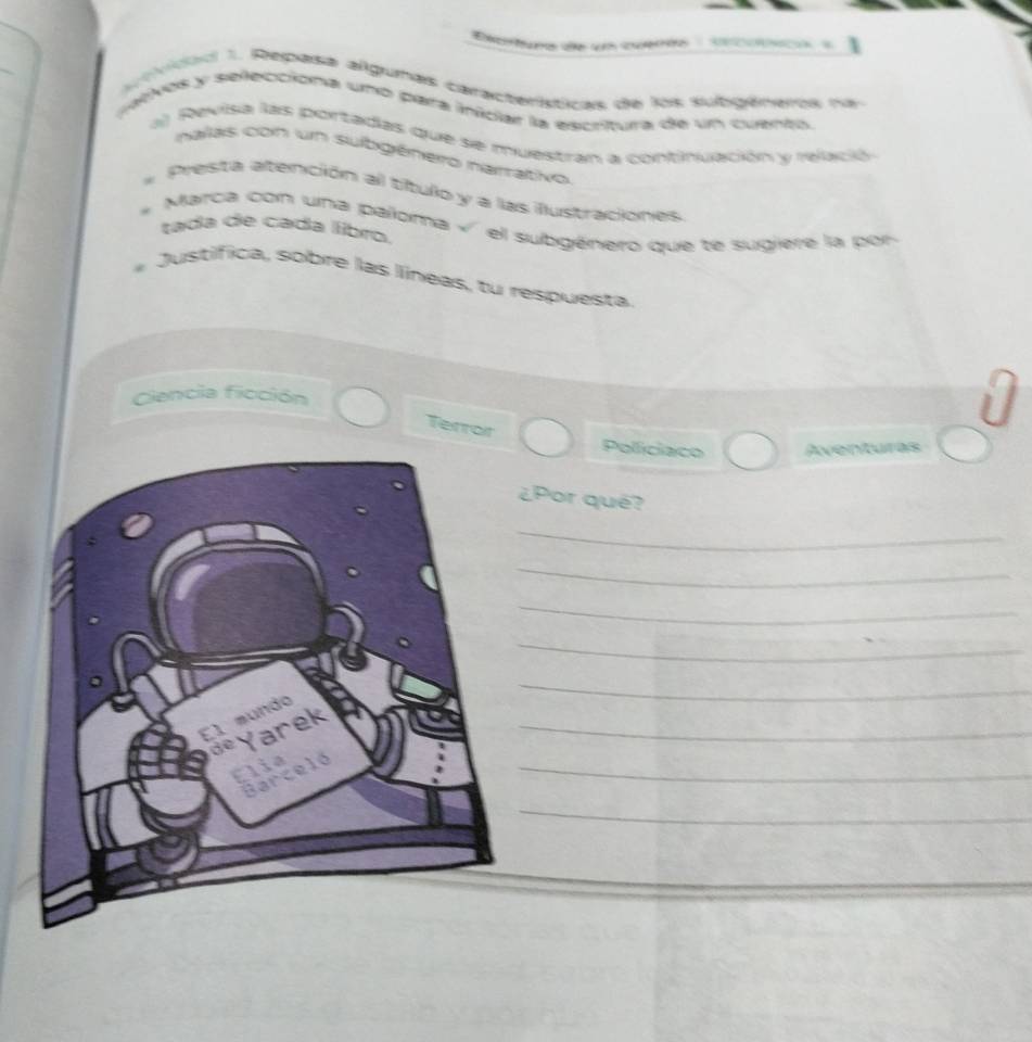 Tao d u cu 
voo 1. Repasa algumas características de los subgéneras na 
patvos y selecciona uno para inidar la escritura de un cuento 
a ) Revisa las portadas que se muestran a continuación y relació 
nalas con un subgénero narrativo 
Presta atención al título y a las ilustraciones 
Marca con una paloma « el subgénero que te sugiere la pon 
tada de cada libro 
Justífica, sobre las líneas, tu respuesta 
Ciencila ficción 
Terroit 
Policiaco Aventures 
Por qué? 
_ 
_ 
_ 
_ 
_ 
_ 
_ 
_ 
_