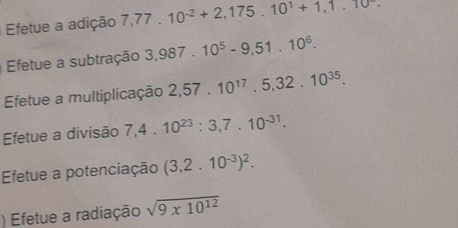 Efetue a adição 7,77.10^(-2)+2,175.10^1+1,1.10^-. 
Efetue a subtração 3,987.10^5-9,51.10^6. 
Efetue a multiplicação 2,57.10^(17).5,32.10^(35). 
Efetue a divisão 7,4.10^(23):3,7.10^(-31). 
Efetue a potenciação (3,2.10^(-3))^2. 
) Efetue a radiação sqrt(9* 10^(12))