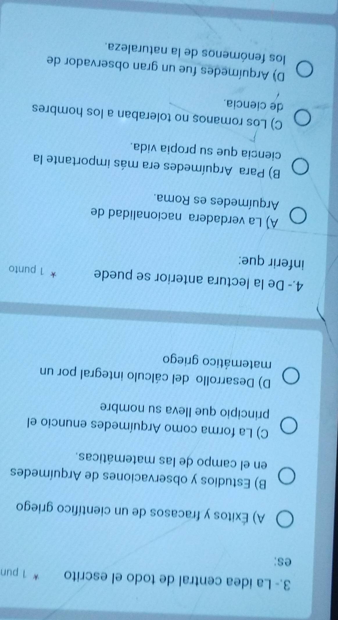 3.- La ídea central de todo el escrito * 1 pun
es;
A) Éxitos y fracasos de un científico griego
B) Estudios y observaciones de Arquímedes
en el campo de las matemáticas.
C) La forma como Arquímedes enuncio el
principio que Ileva su nombre
D) Desarrollo del cálculo integral por un
matemático griego
4.- De la lectura anterior se puede
* 1 punto
inferir que:
A) La verdadera nacionalidad de
Arquímedes es Roma.
B) Para Arquímedes era más importante la
ciencia que su propia vida.
C) Los romanos no toleraban a los hombres
de ciencia.
D) Arquímedes fue un gran observador de
los fenómenos de la naturaleza.