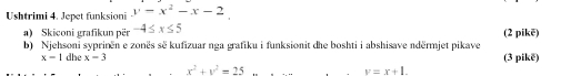 Ushtrimi 4. Jepet funksioni y=x^2-x-2
a) Skiconi grafikun për -4≤ x≤ 5 (2 pikē) 
b) Njehsoni syprinën e zonës sẽ kufizuar nga grafiku i funksionit dhe boshti i abshisave ndërmjet pikave
x=1 dhe x=3 (3 pikē)
x^2+y^2=25
y=x+1.