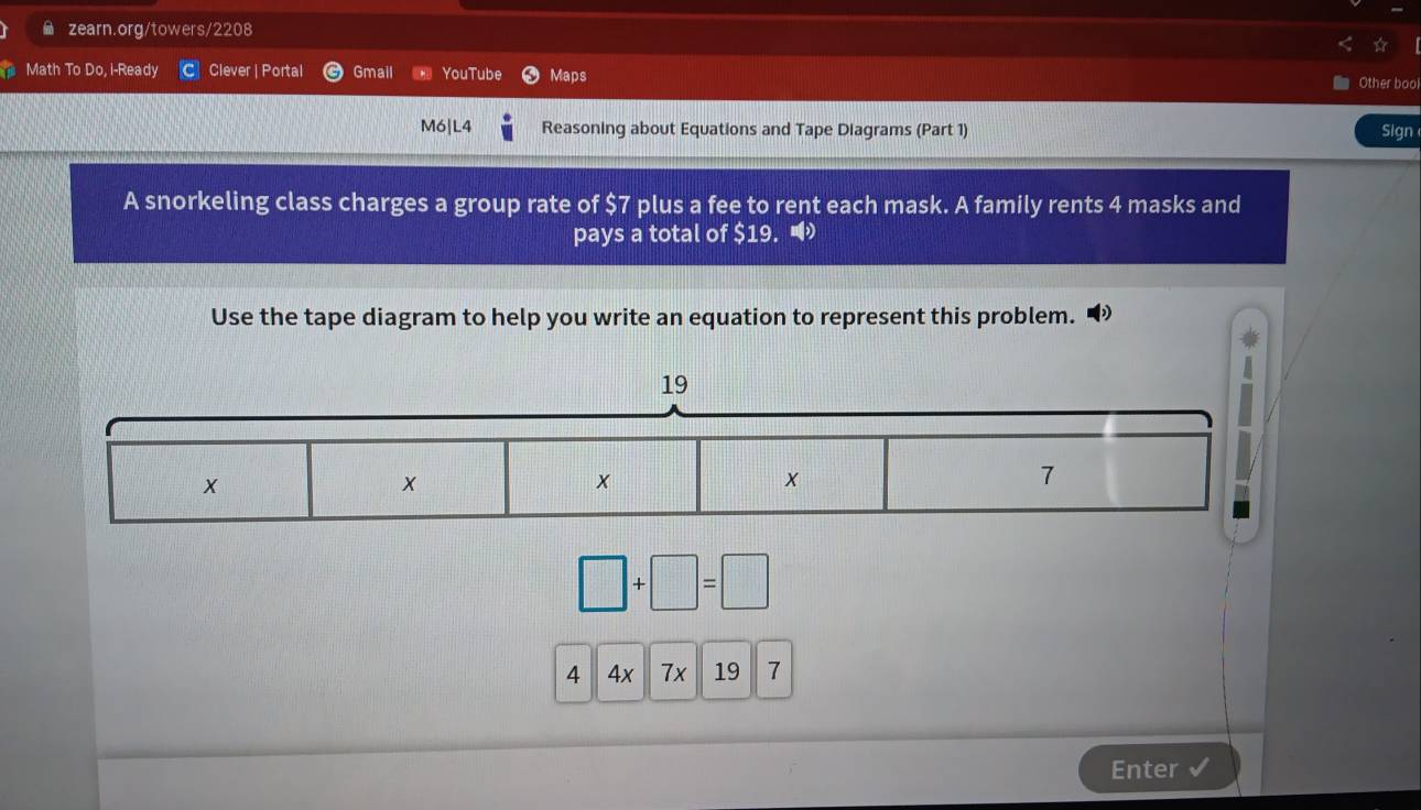 Math To Do, i-Ready Clever | Portal Gmail YouTube Maps 
Other boo 
M6|L4 Reasoning about Equations and Tape Diagrams (Part 1) Sign 
A snorkeling class charges a group rate of $7 plus a fee to rent each mask. A family rents 4 masks and 
pays a total of $19. 
Use the tape diagram to help you write an equation to represent this problem.
□ +□ =□
4 4x7x197
Enter