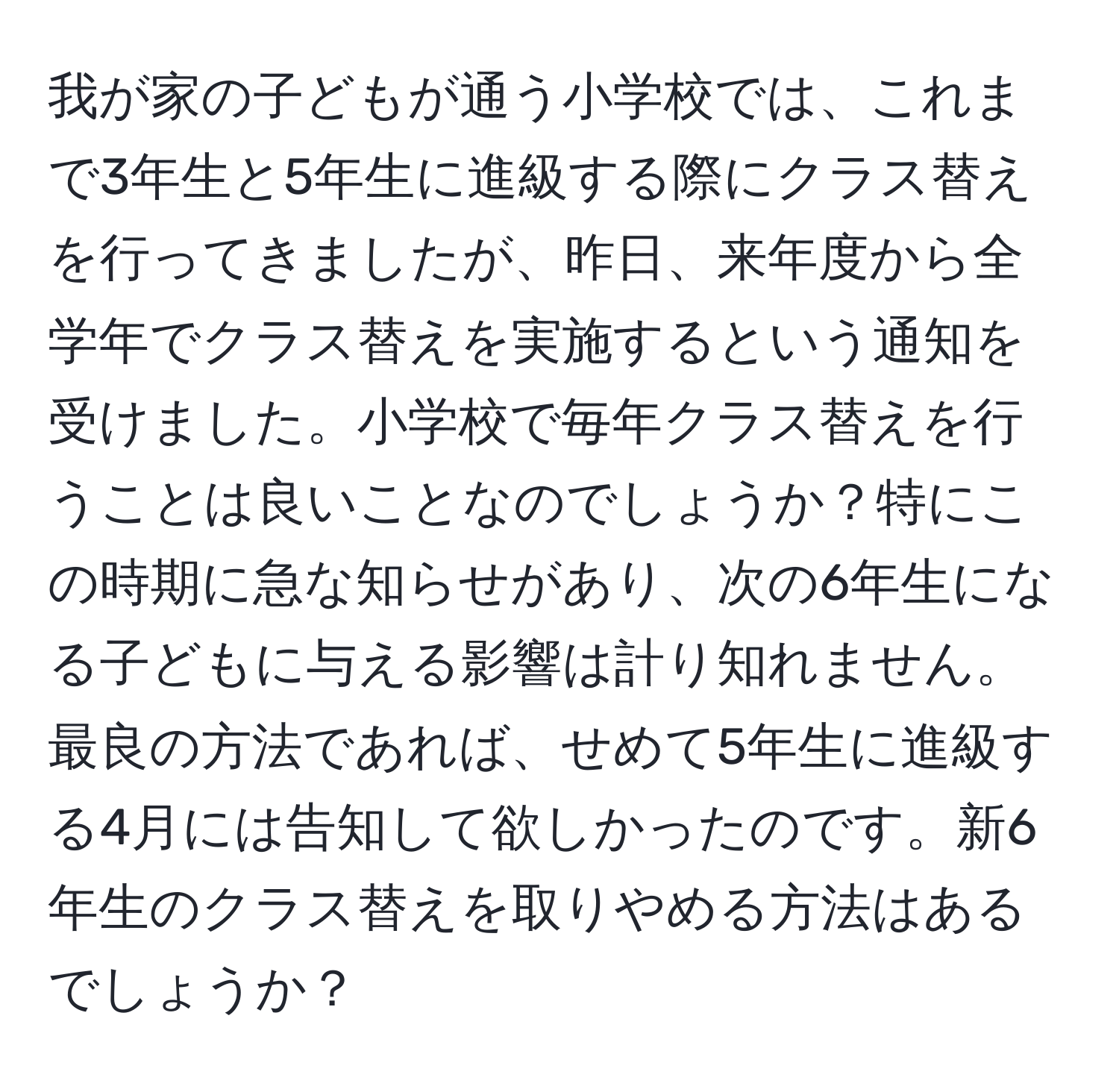 我が家の子どもが通う小学校では、これまで3年生と5年生に進級する際にクラス替えを行ってきましたが、昨日、来年度から全学年でクラス替えを実施するという通知を受けました。小学校で毎年クラス替えを行うことは良いことなのでしょうか？特にこの時期に急な知らせがあり、次の6年生になる子どもに与える影響は計り知れません。最良の方法であれば、せめて5年生に進級する4月には告知して欲しかったのです。新6年生のクラス替えを取りやめる方法はあるでしょうか？