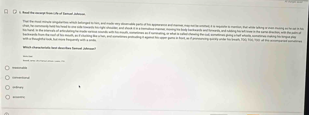 All changes saxed
6. Read the excerpt from Life of Samuel Johnson.
That the most minute singularities which belonged to him, and made very observable parts of his appearance and manner, may not be omitted, it is requisite to mention, that while talking or even musing as he sat in his
chair, he commonly held his head to one side towards his right shoulder, and shook it in a tremulous manner, moving his body backwards and forwards, and rubbing his left knee in the same direction, with the palm of
his hand. In the intervals of articulating he made various sounds with his mouth, sometimes as if ruminating, or what is called chewing the cud, sometimes giving a half whistle, sometimes making his tongue play
backwards from the roof of his mouth, as if clucking like a hen, and sometimes protruding it against his upper gums in front, as if pronouncing quickly under his breath, TOO, TOO,TOO: all this accompanied sometimes
with a thoughtful look, but more frequently with a smile.
Which characteristic best describes Samuel Johnson?
Worka Crted
Bose, James. Life of Samual Johuson. London, 1791
reasonable
conventional
ordinary
eccentric