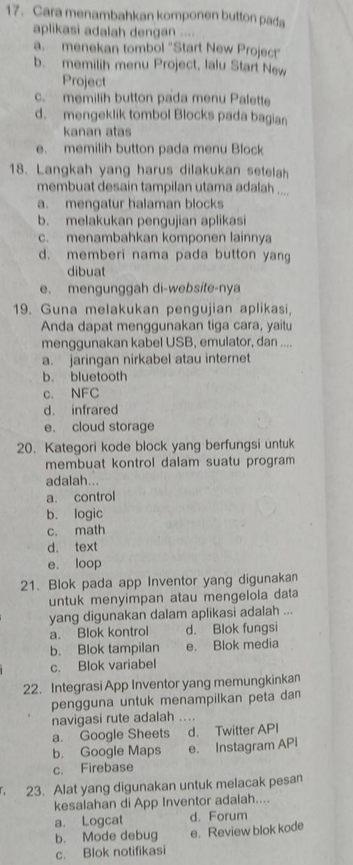 Cara menambahkan komponen button pada
aplikasi adalah dengan ....
a. menekan tombol "Start New Project"
b. memilih menu Project, Ialu Start New
Project
c. memilih button pada menu Palette
d. mengeklik tombol Blocks pada bagian
kanan atas
e. memilih button pada menu Block
18. Langkah yang harus dilakukan setelah
membuat desain tampilan utama adalah ....
a. mengatur halaman blocks
b. melakukan pengujian aplikasi
c. menambahkan komponen lainnya
d. memberi nama pada button yang
dibuat
e. mengunggah di-website-nya
19. Guna melakukan pengujian aplikasi,
Anda dapat menggunakan tiga cara, yaitu
menggunakan kabel USB, emulator, dan ....
a. jaringan nirkabel atau internet
b. bluetooth
c. NFC
d. infrared
e. cloud storage
20. Kategori kode block yang berfungsi untuk
membuat kontrol dalam suatu program 
adalah...
a. control
b. logic
c. math
d. text
e. loop
21. Blok pada app Inventor yang digunakan
untuk menyimpan atau mengelola data
yang digunakan dalam aplikasi adalah ...
a. Blok kontrol d. Blok fungsi
b. Blok tampilan e. Blok media
c. Blok variabel
22. Integrasi App Inventor yang memungkinkan
pengguna untuk menampilkan peta dan
navigasi rute adalah ....
a. Google Sheets d. Twitter API
b. Google Maps e. Instagram API
c. Firebase
23. Alat yang digunakan untuk melacak pesan
kesalahan di App Inventor adalah....
a. Logcat d. Forum
b. Mode debug e. Review blok kode
c. Blok notifikasi