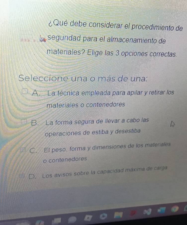 ¿Qué debe considerar el procedimiento de
seguridad para el almacenamiento de
materiales? Elige las 3 opciones correctas.
Seleccione una o más de una:
A. La técnica empleada para apilar y retirar los
materiales o contenedores
B. La forma segura de llevar a cabo las
operaciones de estiba y desestiba
C. El peso, forma y dimensiones de los materiales
o contenedores
D. Los avisos sobre la capacidad máxima de carga