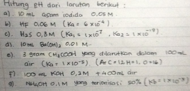 Hitung eH dari larutan benkut: 
a) 10 mL asam iodida 0, 0SM. 
6). HF 0.06M(ka=6* 10^(-4)). 
c). H_2SO, 3M(Ka_1=1* 10^(-7), K_a2=1* 10^(-19))
di. 10mLBa(OH)_2 0.01M... 
e). 3 ( gram CH_3 cooH yong dilarutkan dalom 100m
air (K_a=1* 10^(-5))· (ArC=12H=1,0=16)
F) 100 mL KOH 0.2M+400mL air 
9). NLOH O. I M yong terionisasi 50% (kb=1* 10^(-5))