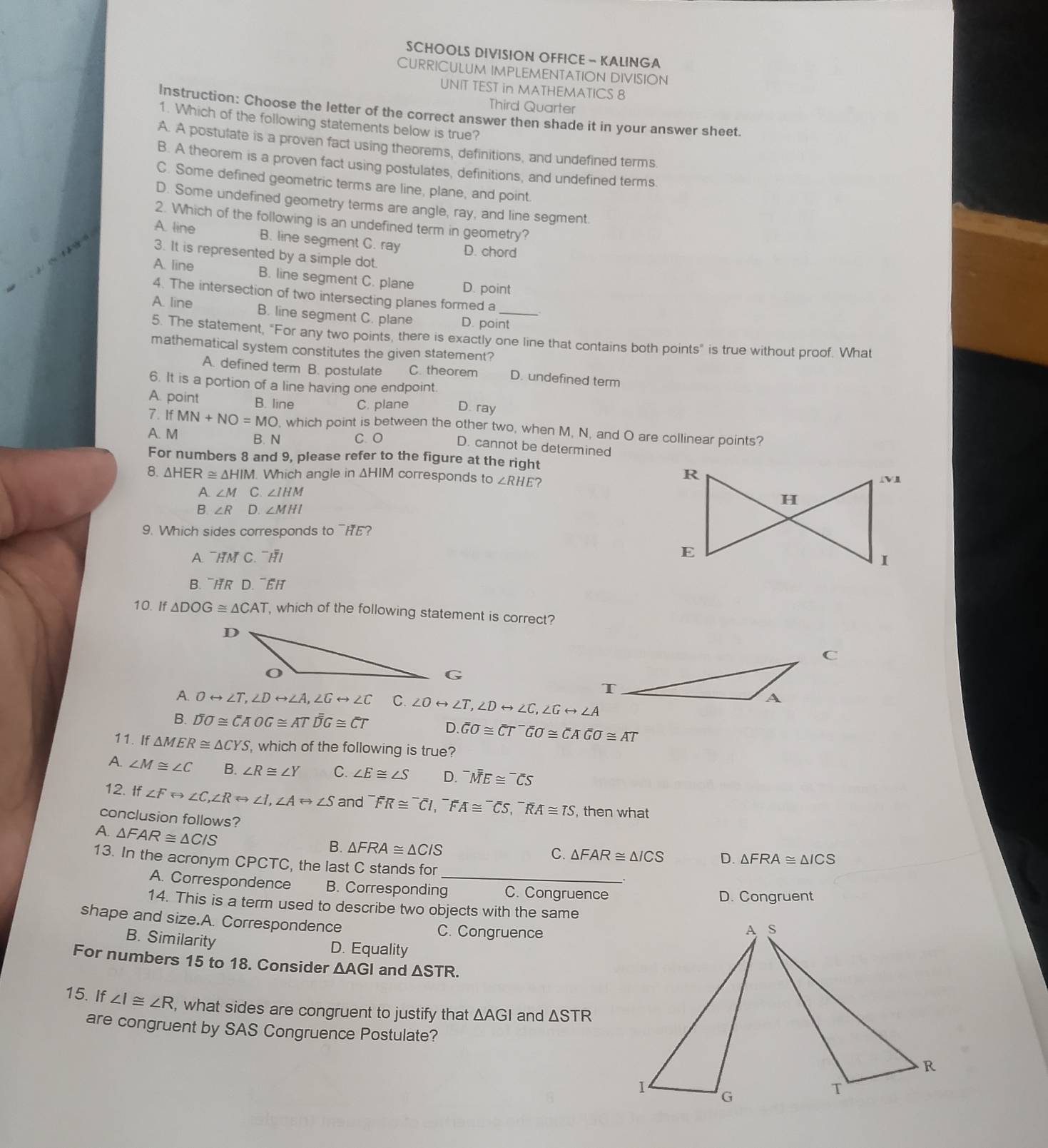 SCHOOLS DIVISION OFFICE - KALINGA
CURRICULUM IMPLEMENTATION DIVISION
UNIT TEST in MATHEMATICS 8
Third Quarter
Instruction: Choose the letter of the correct answer then shade it in your answer sheet.
1. Which of the following statements below is true?
A. A postulate is a proven fact using theorems, definitions, and undefined terms.
B. A theorem is a proven fact using postulates, definitions, and undefined terms.
C. Some defined geometric terms are line, plane, and point.
D. Some undefined geometry terms are angle, ray, and line segment.
2. Which of the following is an undefined term in geometry?
A. line B. line segment C. ray D. chord
3. It is represented by a simple dot.
A. line B. line segment C. plane D. point
4. The intersection of two intersecting planes formed a
A. line B. line segment C. plane D. point
5. The statement, "For any two points, there is exactly one line that contains both points" is true without proof. What
mathematical system constitutes the given statement?
A. defined term B. postulate C. theorem D. undefined term
6. It is a portion of a line having one endpoint.
A. point B. line C. plane D. ray
7. IfMN+NO=MO , which point is between the other two, when M, N, and O are collinear points?
A. M B. N C. O D. cannot be determined
For numbers 8 and 9, please refer to the figure at the right
8. △ HER≌ △ HIM. Which angle in ΔHIM corresponds to∠ RHE
A. ∠ M C. ∠ IHM
3∠ R D. ∠ MHI
9. Which sides corresponds to ¯HE?
A. ¯HM C. ¯HI 
B. ¯HR D. ¯EH
10. If △ DOG≌ △ CAT which of the following statement is correct?
C
T
A. Orightarrow ∠ T,∠ Drightarrow ∠ A,∠ Grightarrow ∠ C C. ∠ Orightarrow ∠ T,∠ Drightarrow ∠ C,∠ Grightarrow ∠ A
A
B. overline Doverline o≌ overline CAOG≌ AToverline overline DG≌ overline CT D. overline Goverline ooverline ooverline CAGO≌ overline overline Goverline o≌ overline CAoverline overline Goverline o≌ AT
11. If △ MER≌ △ CYS , which of the following is true?
A. ∠ M≌ ∠ C B. ∠ R≌ ∠ Y C. ∠ E≌ ∠ S D. ^-ME≌^-overline CS
12. If ∠ Frightarrow ∠ C,∠ RLeftrightarrow ∠ I,∠ ALeftrightarrow ∠ S and^-FR≌^-overline CI,^-FA≌^-CS,^-overline RA≌ TS , then what
conclusion follows? D. △ FRA≌ △ ICS
A. △ FAR≌ △ CIS
B. △ FRA≌ △ CIS
C. △ FAR≌ △ ICS
13. In the acronym CPCTC, the last C stands for
A. Correspondence B. Corresponding_ C. Congruence
D. Congruent
14. This is a term used to describe two objects with the same
shape and size.A. Correspondence C. Congruence
B. Similarity
D. Equality
For numbers 15 to 18. Consider △ AGI and △ STR.
15. If ∠ I≌ ∠ R , what sides are congruent to justify that . △ AGI and △ STR
are congruent by SAS Congruence Postulate?