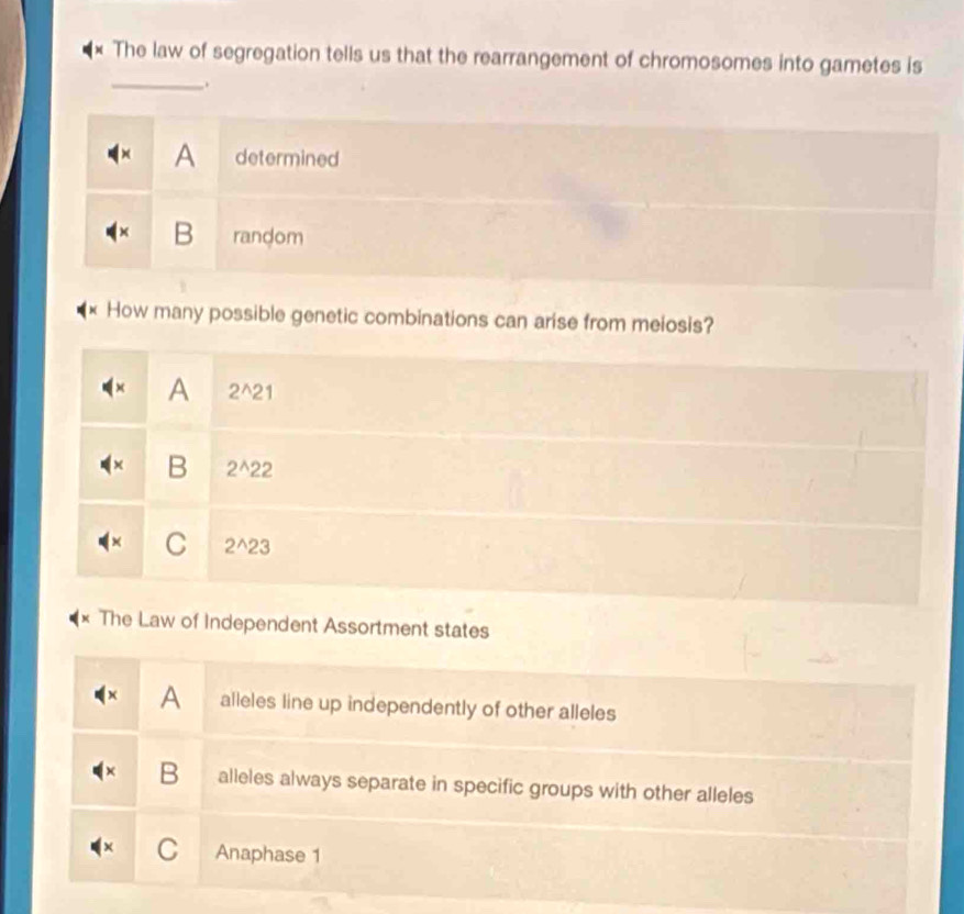 The law of segregation tells us that the rearrangement of chromosomes into gametes is
_.
× A determined
B random
How many possible genetic combinations can arise from meiosis?
A 2^(wedge)21
B 2^(wedge)22
C 2^(wedge)23
The Law of Independent Assortment states
A alleles line up independently of other alleles
B alleles always separate in specific groups with other alleles
C Anaphase 1