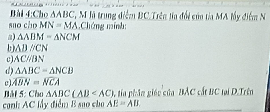 Cho △ ABC 2, M là trung điểm BC.Trên tia đối của tia MA lấy điểm N
sao cho MN=MA Chứng minh:
a) △ ABM=△ NCM
b) △ Bparallel CN
c) ACparallel BN
d) △ ABC=△ NCB
c) widehat ABN=widehat NCA
Bl 5: Cho △ ABC(ABC(△ C) tia phân giác của BẢC cất BC tại D.Trên
cạnh AC lấy điểm B sao cho AE=AB.