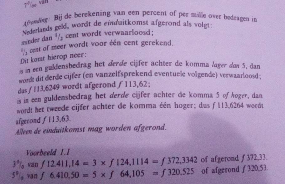 7º/oo van 
Afronding: Bij de berekening van een percent of per mille over bedragen in 
Nederlands geld, wordt de einduitkomst afgerond als volgt: 
minder dan ¹/₂ cent wordt verwaarloosd; 
' cent of meer wordt voor één cent gerekend. 
Dit komt hierop neer: 
is in een guldensbedrag het derde cijfer achter de komma lager dan 5, dan 
wordt dit derde cijfer (en vanzelfsprekend eventuele volgende) verwaarloosd; 
dusƒ113, 6249 wordt afgerond ƒ113,62; 
is in een guldensbedrag het derde cijfer achter de komma 5 of hoger, dan 
wordt het tweede cijfer achter de komma één hoger; dus ƒ113,6264 wordt 
afgerond f 113,63. 
Alleen de einduitkomst mag worden afgerond. 
Voorbeeld 1.1
3% ván f12.411,14=3* f124,1114=f372,3342 of afgerond ƒ 372,33. 
5º/ van f6.410,50=5* f64,105=f320,525 of afgerond ƒ320,5 .53