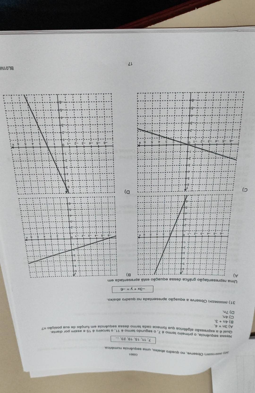 C0901
30) (Mee2237) Observe, no quadro abaixo, uma sequência numérica.
7, 11, 15, 19, 23, ...
Nessa sequência, o primeiro termo é 7, o segundo termo é 11. o terceiro é 15 e assim por diante.
Qual é a expressão algébrica que fornece cada termo dessa sequência em função de sua posição n?
A) 3n+4.
B) 4n+3.
C) 4n.
D) 7n.
31) ) (00056224) Observe a equação apresentada no quadro abaixo.
-3x+y=-6
Uma representação gráfica dessa equação está apresentada em
A
B)
D)
BL01M
17