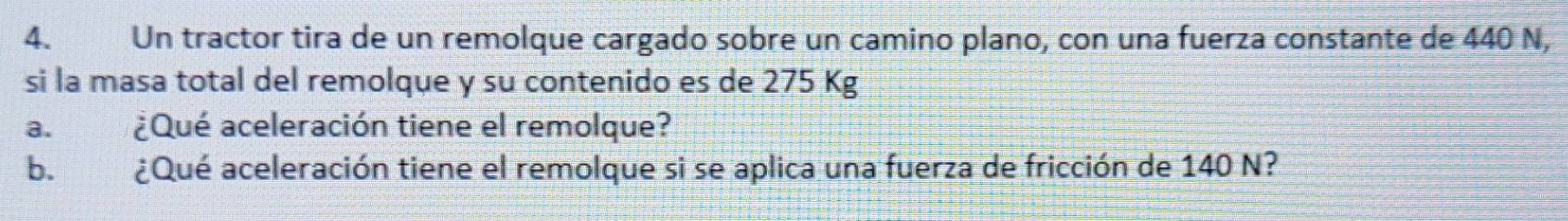 Un tractor tira de un remolque cargado sobre un camino plano, con una fuerza constante de 440 N, 
si la masa total del remolque y su contenido es de 275 Kg
a. ¿Qué aceleración tiene el remolque? 
b. ¿Qué aceleración tiene el remolque si se aplica una fuerza de fricción de 140 N?