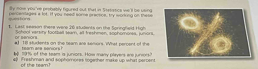 By now you've probably figured out that in Statistics we'll be using 
percentages a lot. If you need some practice, try working on these 
questions. 
1. Last season there were 26 students on the Springfield High 
School varsity football team, all freshmen, sophomores, juniors, 
or seniors. 
a) 18 students on the team are seniors. What percent of the 
team are seniors? 
b) 19% of the team is juniors. How many players are juniors? 
c) Freshman and sophomores together make up what percent 
of the team?