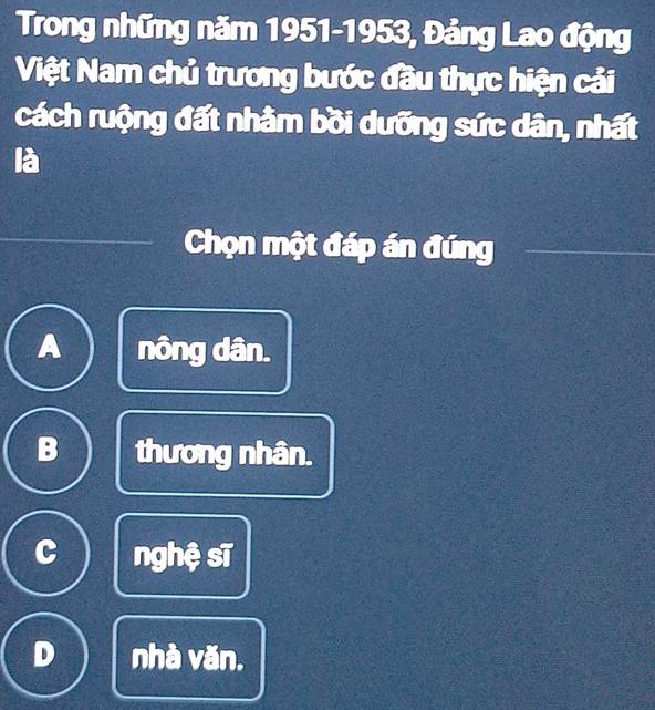 Trong những năm 1951-1953, Đảng Lao động
Việt Nam chủ trương bước đầu thực hiện cải
cách ruộng đất nhằm bồi dưỡng sức dân, nhất
là
Chọn một đáp án đúng
A nông dân.
B thương nhân.
C nghệ sĩ
D nhà văn.