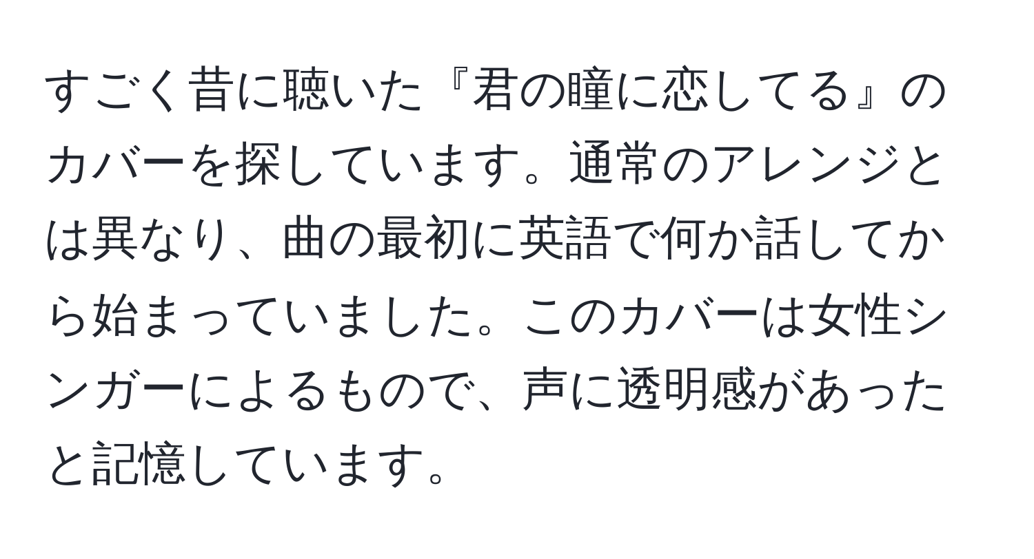 すごく昔に聴いた『君の瞳に恋してる』のカバーを探しています。通常のアレンジとは異なり、曲の最初に英語で何か話してから始まっていました。このカバーは女性シンガーによるもので、声に透明感があったと記憶しています。