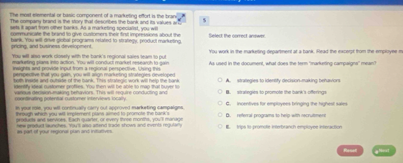 The most elemental or basic component of a marketing effort is the brani 5
The company brand is the story that describes the bank and its values and
sets it apart from other banks. As a marketing specialist, you will
communicate the brand to give customers their first impressions about the Select the correct answer.
bank. You will drive global programs related to strategy, product marketing,
pricing, and business development.
You will also work closely with the bank's regional sales team to put You work in the marketing department at a bank. Read the excerpt from the employee m
marketing plans into action. You will conduct market research to gain As used in the document, what does the term "marketing campaigns" mean?
insights and provide input from a regional perspective. Using this
perspective that you gain, you will align marketing strategies developed
both inside and outside of the bank. This strategic work will help the bank A. strategies to identify decision-making behaviors
identify ideal customer profiles. You then will be able to map that buyer to
various decision-making behaviors. This will require conducting and B. strategies to promote the bank's offerings
coordinating potential customer interviews locally. C. incentives for employees bringing the highest sales
In your role, you will continually carry out approved marketing campaigns,
through which you will implement plans aimed to promote the bank's D. referral programs to help with recruitment
products and services. Each quarter, or every three months, you'll manage
new product launches. You'll also attend trade shows and events regularly E. trips to promote interbranch employee interaction
as part of your regional plan and initiatives.
Reset Next