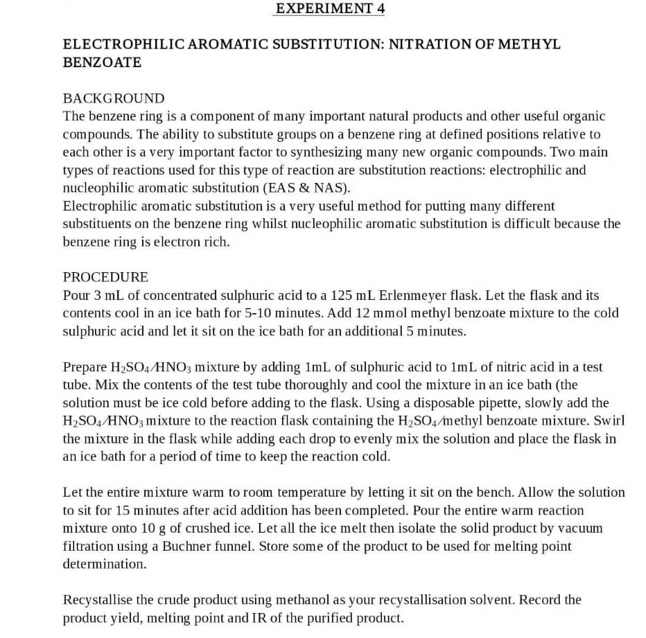 EXPERIMENT 4
ELECTROPHILIC AROMATIC SUBSTITUTION: NITRATION OF METHYL
BENZOATE
BACKGROUND
The benzene ring is a component of many important natural products and other useful organic
compounds. The ability to substitute groups on a benzene ring at defined positions relative to
each other is a very important factor to synthesizing many new organic compounds. Two main
types of reactions used for this type of reaction are substitution reactions: electrophilic and
nucleophilic aromatic substitution (EAS & NAS).
Electrophilic aromatic substitution is a very useful method for putting many different
substituents on the benzene ring whilst nucleophilic aromatic substitution is difficult because the
benzene ring is electron rich.
PROCEDURE
Pour 3 mL of concentrated sulphuric acid to a 125 mL Erlenmeyer flask. Let the flask and its
contents cool in an ice bath for 5-10 minutes. Add 12 mmol methyl benzoate mixture to the cold
sulphuric acid and let it sit on the ice bath for an additional 5 minutes.
Prepare H_2SO_4/HNO_3 mixture by adding 1mL of sulphuric acid to 1mL of nitric acid in a test
tube. Mix the contents of the test tube thoroughly and cool the mixture in an ice bath (the
solution must be ice cold before adding to the flask. Using a disposable pipette, slowly add the
H_2SO_4/HNO_3 mixture to the reaction flask containing the H_2SO_4 methyl benzoate mixture. Swirl
the mixture in the flask while adding each drop to evenly mix the solution and place the flask in
an ice bath for a period of time to keep the reaction cold.
Let the entire mixture warm to room temperature by letting it sit on the bench. Allow the solution
to sit for 15 minutes after acid addition has been completed. Pour the entire warm reaction
mixture onto 10 g of crushed ice. Let all the ice melt then isolate the solid product by vacuum
filtration using a Buchner funnel. Store some of the product to be used for melting point
determination.
Recystallise the crude product using methanol as your recystallisation solvent. Record the
product yield, melting point and IR of the purified product.