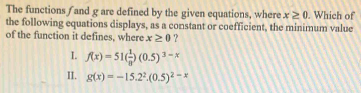 The functions /and g are defined by the given equations, where x≥ 0. Which of
the following equations displays, as a constant or coefficient, the minimum value
of the function it defines, where x≥ 0 ?
I. f(x)=51( 1/8 )(0.5)^3-x
II. g(x)=-15.2^2.(0.5)^2-x